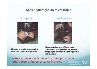 Limpeza Verificações
Após a utilização do microscópio:
Limpar a lente e o espelho
com um pano apropriado
Deves rodar o revólver para
colocares a objectiva de menor
ampliação alinhada com a janela
da platina
Não esqueças de tapar o microscópio com o
guarda-pó e fechar a caixa à chave. 10
Cláudia Barros
Moreira - Biologia e
Geologia - 10.º Ano
 