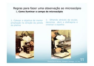 1. Colocar a objetiva de menor
ampliação na direção da janela
da platina
2. Olhando através da ocular,
devemos abrir o diafragma e
orientar o espelho
Regras para fazer uma observação ao microscópio
1. Como iluminar o campo do microscópio
11
Cláudia Barros Moreira - Biologia e Geologia - 10.º Ano
 