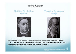 Mathias Schleiden
Botânico
Theodor Schwann
Zoólogo
Teoria Celular
Entre 1838 e 1939, os dois cientistas alemães enunciaram a Teoria Celular:
” A Célula é a unidade básica da constituição e do
funcionamento de todos os seres vivos. “
4
Cláudia Barros Moreira - Biologia e Geologia
- 10.º Ano
 