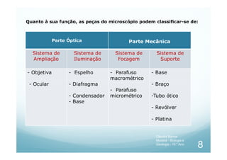 Parte Óptica Parte Mecânica
Sistema de
Ampliação
Sistema de
Iluminação
Sistema de
Focagem
Sistema de
Suporte
- Objetiva - Espelho - Parafuso
macrométrico
- Base
Quanto à sua função, as peças do microscópio podem classificar-se de:
- Ocular - Diafragma
- Condensador
- Base
macrométrico
- Parafuso
micrométrico
- Braço
-Tubo ótico
- Revólver
- Platina
8
Cláudia Barros
Moreira - Biologia e
Geologia - 10.º Ano
 