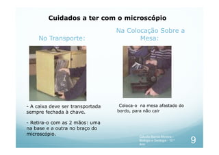 No Transporte:
Na Colocação Sobre a
Mesa:
Cuidados a ter com o microscópio
- A caixa deve ser transportada
sempre fechada à chave.
- Retira-o com as 2 mãos: uma
na base e a outra no braço do
microscópio.
Coloca-o na mesa afastado do
bordo, para não cair
9
Cláudia Barros Moreira -
Biologia e Geologia - 10.º
Ano
 