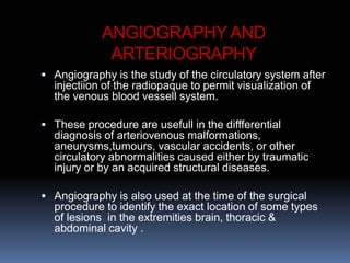 ANGIOGRAPHYAND
ARTERIOGRAPHY
 Angiography is the study of the circulatory system after
injectiion of the radiopaque to permit visualization of
the venous blood vessell system.
 These procedure are usefull in the diffferential
diagnosis of arteriovenous malformations,
aneurysms,tumours, vascular accidents, or other
circulatory abnormalities caused either by traumatic
injury or by an acquired structural diseases.
 Angiography is also used at the time of the surgical
procedure to identify the exact location of some types
of lesions in the extremities brain, thoracic &
abdominal cavity .
 