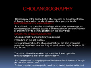 CHOLANGIOGRAPHY
Radiography of the biliary ductus after injection or the administration
of the contrast medium, orally intravenously or percutaniously.
PREOPERATIVE COLANGIOGRAPHY:
In addition to pre operative x-ray diagnostic studies some surgeons
request request radiologic studies in conjunction with cholecystectomy
or cholilithotomy to identify gallstones in the biliary tract.
OPERATIVE CHOLANGIOGRAPHY
Cholangiography performed during a surgical
Procedure on the gall bladder.
Here surgeons include the cholangiography at the time of surgical
procedure in patients in whom they suspect stones might be present in
the bile duct.
The basic difference between pre operative & intra operative
cholangiography is the sit e of administration.
For pre operative cholangiography the contrast medium is injected iv through
percutaneous veinpuncture.
For intra operative cholangiography medium is directaly injection to bile duct.
 