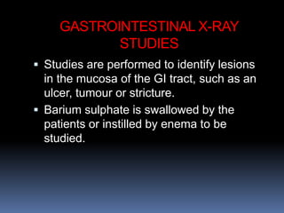 GASTROINTESTINAL X-RAY
STUDIES
 Studies are performed to identify lesions
in the mucosa of the GI tract, such as an
ulcer, tumour or stricture.
 Barium sulphate is swallowed by the
patients or instilled by enema to be
studied.
 