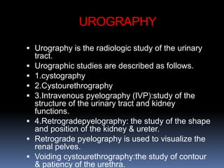 UROGRAPHY
 Urography is the radiologic study of the urinary
tract.
 Urographic studies are described as follows.
 1.cystography
 2.Cystourethrography
 3.Intravenous pyelography (IVP):study of the
structure of the urinary tract and kidney
functions.
 4.Retrogradepyelography: the study of the shape
and position of the kidney & ureter.
 Retrograde pyelography is used to visualize the
renal pelves.
 Voiding cystourethrography:the study of contour
& patiency of the urethra.
 