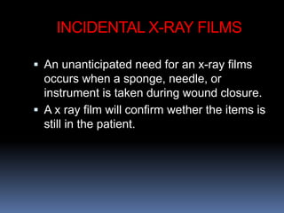 INCIDENTAL X-RAY FILMS
 An unanticipated need for an x-ray films
occurs when a sponge, needle, or
instrument is taken during wound closure.
 A x ray film will confirm wether the items is
still in the patient.
 