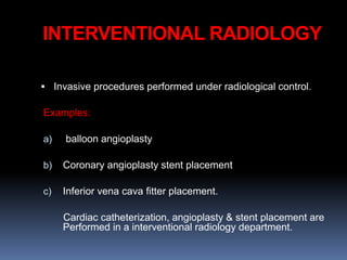 INTERVENTIONAL RADIOLOGY
 Invasive procedures performed under radiological control.
Examples:
a) balloon angioplasty
b) Coronary angioplasty stent placement
c) Inferior vena cava fitter placement.
Cardiac catheterization, angioplasty & stent placement are
Performed in a interventional radiology department.
 