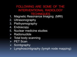 FOLLOWING ARE SOME OF THE
INTERVENTIONAL RADIOLOGY
TECHNIQUES
1. Magnetic Resonance Imaging (MRI)
2. Ultrasonography
3. Plethysmography
4. Endoscopy
5. Nuclear medicine studies
 Radionuclide
 Total body scanning
 PET Scan
 Scintigraphy
 Lymphoscintigraphy (lymph node mapping)
 