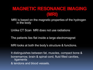 MRI is based on the magnetic properties of the hydrogen
in the body
Unlike CT Scan MRI does not use radiations
The patients lies flat inside a large electromagnet
MRI looks at both the body’s structure & functions.
It distinguishes between fat, muscles, compact bone &
bonemarrow, brain & spinal cord, fluid filled cavities,
ligaments
& tendons and blood vessels.
MAGNETIC RESONANCE IMAGING
(MRI)
 