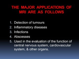 THE MAJOR APPLICATIONS OF
MRI ARE AS FOLLOWS
1. Detection of tumours
2. Inflammatory diseases
3. Infections
4. Abscesses
5. Used in the evaluation of the function of
central nervous system, cardiovascular
system, & other organs.
 