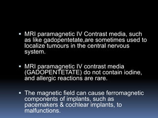  MRI paramagnetic IV Contrast media, such
as like gadopentetate,are sometimes used to
localize tumours in the central nervous
system.
 MRI paramagnetic IV contrast media
(GADOPENTETATE) do not contain iodine,
and allergic reactions are rare.
 The magnetic field can cause ferromagnetic
components of implants, such as
pacemakers & cochlear implants, to
malfunctions.
 
