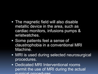  The magnetic field will also disable
metallic device in the area, such as
cardiac monitors, infusions pumps &
wristwatches.
 Some patients feel a sense of
claustrophobia in a conventional MRI
Machine.
 MRI is used during selected neurosurgical
procedures.
 Dedicated MRI Interventional rooms
permit the use of MRI during the actual
 