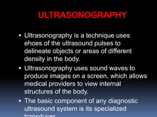 ULTRASONOGRAPHY
 Ultrasonography is a technique uses
ehoes of the ultrasound pulses to
delineate objects or areas of different
density in the body.
 Ultrasonography uses sound waves to
produce images on a screen, which allows
medical providers to view internal
structures of the body.
 The basic component of any diagnostic
ultrasound system is its specialized
 