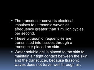  The transducer converts electrical
impulses to ultrasonic waves at
afrequency greater than 1 million cycles
per second.
 These ultrasonic frequencies are
transmitted into tissues through a
transducer placed on skin.
 Water soluble gel is placed to the skin to
maintain air tight contact between the skin
and the transducer, because ltrasonic
waves does not travel well through air.
 