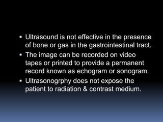  Ultrasound is not effective in the presence
of bone or gas in the gastrointestinal tract.
 The image can be recorded on video
tapes or printed to provide a permanent
record known as echogram or sonogram.
 Ultrasonogrphy does not expose the
patient to radiation & contrast medium.
 