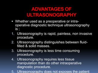 ADVANTAGES OF
ULTRASONOGRAPHY
 Whether used as a preoperative or intra-
operative diagnostic technique ultrasonography
is ;
1. Ultrasonography is rapid, painless, non invasive
procedure.
2. Ultrasonography distinguishes between fluid-
filled & solid masses.
3. Ultrasonography is less time consuming
procedure.
4. Ultrasonography requires less tissue
manipulation than do other intraoperative
diagnostic procedure.
5. Ultrasonography does not exposes the patient
 