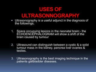 USES OF
ULTRASONNOGRAPHY
 Ultrasonography is a useful adjunct in the diagnosis of
the followings;
1. Space occupying lesions in the neonatal brain:- the
ECHOENCEPHALOGRAM will show a shift of the
brain caused by tumour
2. Ultrasound can distinguish between a cystic & a solid
tumour mass in the kidney, pancrea liver ovaries &
testies.
3. Ultrasonography is the best imaging technique in the
patients gallbladder diseases.
 