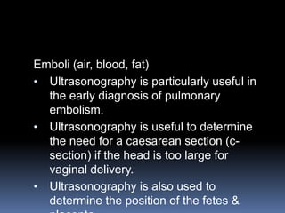 Emboli (air, blood, fat)
• Ultrasonography is particularly useful in
the early diagnosis of pulmonary
embolism.
• Ultrasonography is useful to determine
the need for a caesarean section (c-
section) if the head is too large for
vaginal delivery.
• Ultrasonography is also used to
determine the position of the fetes &
 