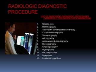 RADIOLOGIC DIAGNOSTIC
PROCEDURE
LIST OF RADIOLOGIC DIAGNOSTIC PROCEDURES
CARRIED OUT FOR RADIIOLOGIC EXAMINATIONS
1. Chest x-rays
2. Mammography
3. Steriotactic core breast tissue biopsy
4. Computed tomography
5. Ventriculography
6. Arthrography
7. Angiography & arteriography
8. Bronchography
9. Cholangiography
10. Myelography
11. Git x-ray studies
12. Urography
13. Incidental x-ray films
 