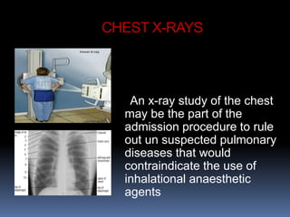 CHEST X-RAYS
An x-ray study of the chest
may be the part of the
admission procedure to rule
out un suspected pulmonary
diseases that would
contraindicate the use of
inhalational anaesthetic
agents
 