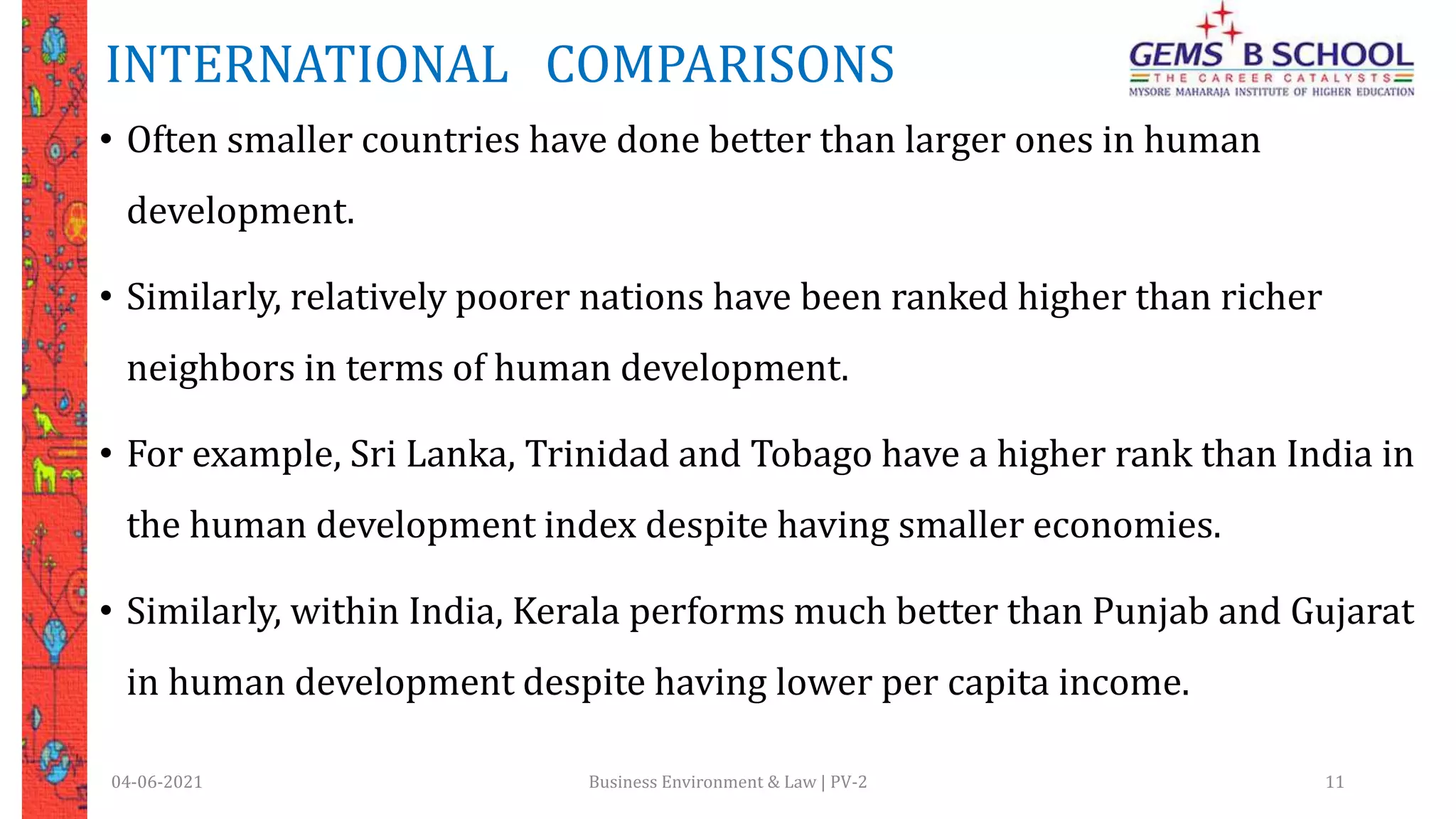 INTERNATIONAL COMPARISONS
• Often smaller countries have done better than larger ones in human
development.
• Similarly, relatively poorer nations have been ranked higher than richer
neighbors in terms of human development.
• For example, Sri Lanka, Trinidad and Tobago have a higher rank than India in
the human development index despite having smaller economies.
• Similarly, within India, Kerala performs much better than Punjab and Gujarat
in human development despite having lower per capita income.
04-06-2021 Business Environment & Law | PV-2 11
 