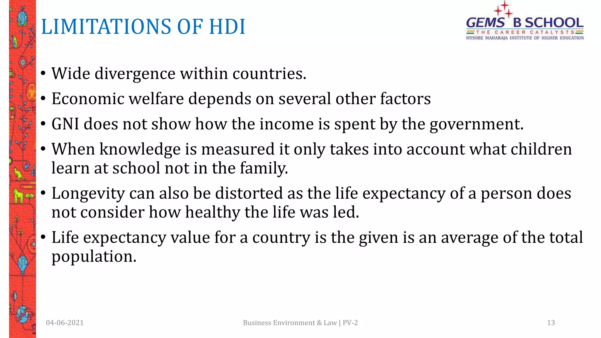LIMITATIONS OF HDI
• Wide divergence within countries.
• Economic welfare depends on several other factors
• GNI does not show how the income is spent by the government.
• When knowledge is measured it only takes into account what children
learn at school not in the family.
• Longevity can also be distorted as the life expectancy of a person does
not consider how healthy the life was led.
• Life expectancy value for a country is the given is an average of the total
population.
04-06-2021 Business Environment & Law | PV-2 13
 