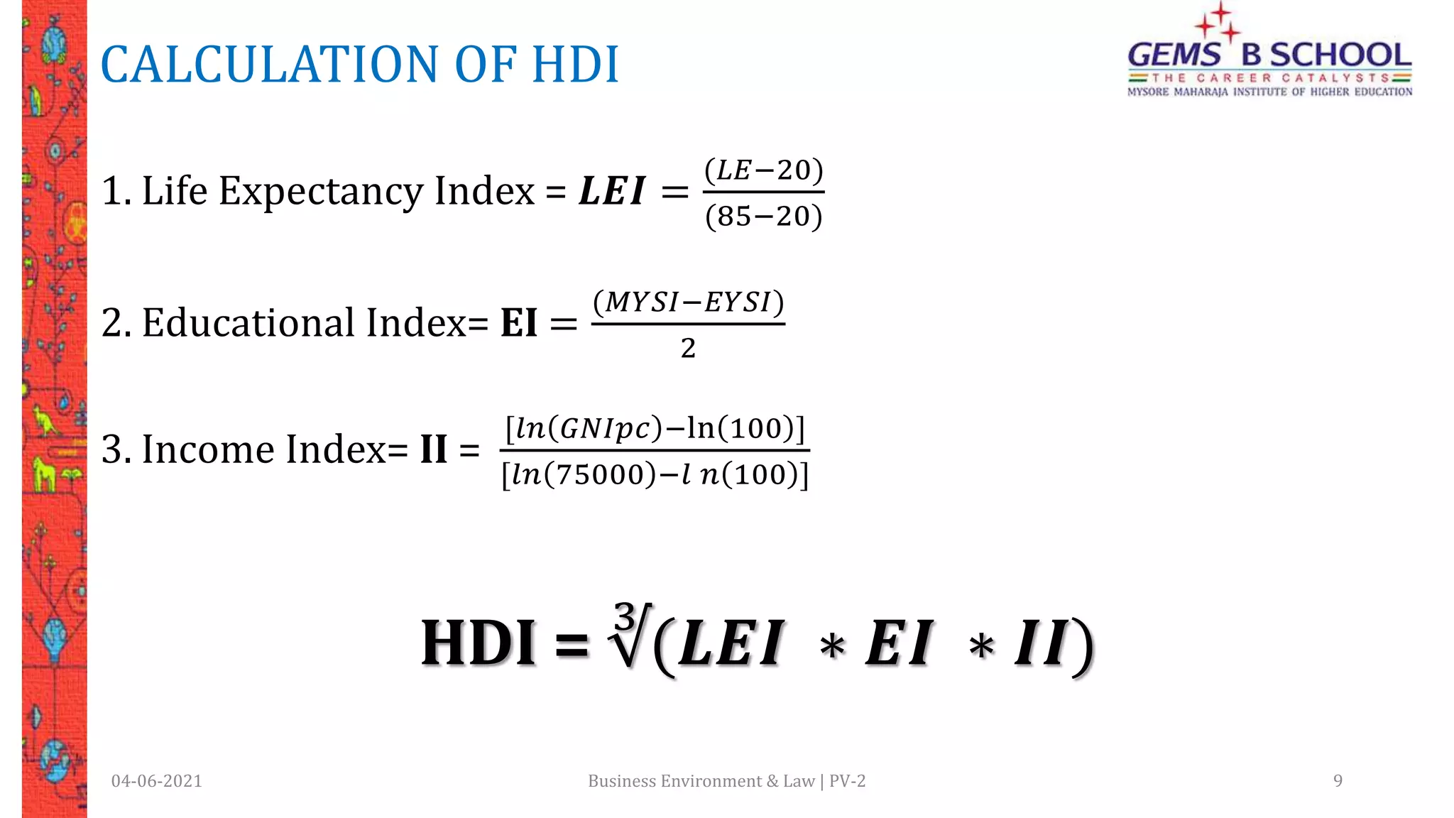 CALCULATION OF HDI
04-06-2021 Business Environment & Law | PV-2 9
1. Life Expectancy Index = 𝑳𝑬𝑰 =
(𝐿𝐸−20)
(85−20)
2. Educational Index= EI =
(𝑀𝑌𝑆𝐼−𝐸𝑌𝑆𝐼)
2
3. Income Index= II =
[𝑙𝑛 𝐺𝑁𝐼𝑝𝑐 −ln 100 ]
[𝑙𝑛 75000 −𝑙 𝑛 100 ]
HDI = ∛(𝑳𝑬𝑰 ∗ 𝑬𝑰 ∗ 𝑰𝑰)
 