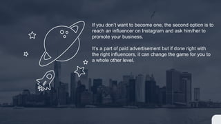 If you don’t want to become one, the second option is to
reach an influencer on Instagram and ask him/her to
promote your business.
It’s a part of paid advertisement but if done right with
the right influencers, it can change the game for you to
a whole other level.