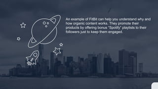 An example of FitBit can help you understand why and
how organic content works. They promote their
products by offering bonus “Spotify” playlists to their
followers just to keep them engaged.