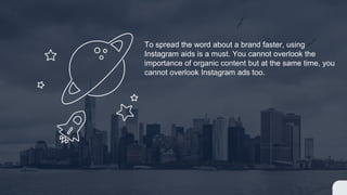 To spread the word about a brand faster, using
Instagram aids is a must. You cannot overlook the
importance of organic content but at the same time, you
cannot overlook Instagram ads too.