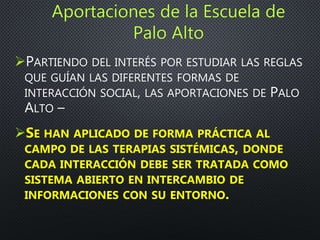 PARTIENDO DEL INTERÉS POR ESTUDIAR LAS REGLAS
QUE GUÍAN LAS DIFERENTES FORMAS DE
INTERACCIÓN SOCIAL, LAS APORTACIONES DE PALO
ALTO –
SE HAN APLICADO DE FORMA PRÁCTICA AL
CAMPO DE LAS TERAPIAS SISTÉMICAS, DONDE
CADA INTERACCIÓN DEBE SER TRATADA COMO
SISTEMA ABIERTO EN INTERCAMBIO DE
INFORMACIONES CON SU ENTORNO.
 