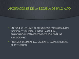 APORTACIONES DE LA ESCUELA DE PALO ALTO
• EN 1954 SE LES UNIÓ EL PRESTIGIOSO PSIQUIATRA DON
JACKSON, Y SIGUIERON JUNTOS HASTA 1962,
FINANCIADOS INTERMITENTEMENTE POR DIVERSAS
FUNDACIONES.
• PODEMOS DESTACAR LAS SIGUIENTES CARACTERÍSTICAS
DE ESTE GRUPO:
 