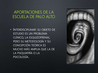 APORTACIONES DE LA
ESCUELA DE PALO ALTO
• INTERDISCIPLINAR: SU OBJETO DE
ESTUDIO ES UN PROBLEMA
CLÍNICO, LA ESQUIZOFRENIA;
PERO SU METODOLOGÍA Y SU
CONCEPCIÓN TEÓRICA ES
MUCHO MÁS AMPLIA QUE LA DE
LA PSIQUIATRÍA O LA
PSICOLOGÍA.
 