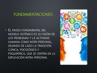 FUNDAMENTACIONES:
• EL RASGO FUNDAMENTAL DEL
MODELO SISTÉMICO ES SU VISIÓN DE
LOS PROBLEMAS Y LA ACTIVIDAD
HUMANA COMO INTER-PERSONAL,
DEJANDO DE LADO LA TRADICIÓN
CLÍNICA, PSICOLÓGICA Y
PSIQUIÁTRICA, QUE SE CENTRA EN LA
EXPLICACIÓN INTRA-PERSONAL
 