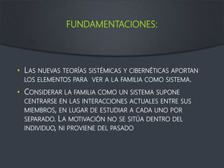 FUNDAMENTACIONES:
• LAS NUEVAS TEORÍAS SISTÉMICAS Y CIBERNÉTICAS APORTAN
LOS ELEMENTOS PARA VER A LA FAMILIA COMO SISTEMA.
• CONSIDERAR LA FAMILIA COMO UN SISTEMA SUPONE
CENTRARSE EN LAS INTERACCIONES ACTUALES ENTRE SUS
MIEMBROS, EN LUGAR DE ESTUDIAR A CADA UNO POR
SEPARADO. LA MOTIVACIÓN NO SE SITÚA DENTRO DEL
INDIVIDUO, NI PROVIENE DEL PASADO
 