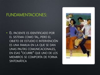 FUNDAMENTACIONES:
• EL PACIENTE ES IDENTIFICADO POR
EL SISTEMA COMO TAL, PERO EL
OBJETO DE ESTUDIO E INTERVENCIÓN
ES UNA FAMILIA EN LA QUE SE DAN
UNAS PAUTAS COMUNICACIONALES,
EN ESAS “OCURRE” QUE UNO DE LOS
MIEMBROS SE COMPORTA DE FORMA
SINTOMÁTICA
 