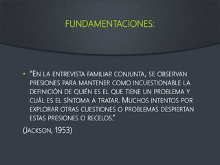 FUNDAMENTACIONES:
• “EN LA ENTREVISTA FAMILIAR CONJUNTA, SE OBSERVAN
PRESIONES PARA MANTENER COMO INCUESTIONABLE LA
DEFINICIÓN DE QUIÉN ES EL QUE TIENE UN PROBLEMA Y
CUÁL ES EL SÍNTOMA A TRATAR. MUCHOS INTENTOS POR
EXPLORAR OTRAS CUESTIONES O PROBLEMAS DESPIERTAN
ESTAS PRESIONES O RECELOS.”
(JACKSON, 1953)
 