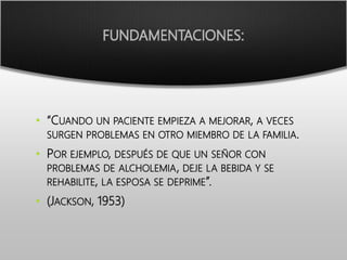 FUNDAMENTACIONES:
• “CUANDO UN PACIENTE EMPIEZA A MEJORAR, A VECES
SURGEN PROBLEMAS EN OTRO MIEMBRO DE LA FAMILIA.
• POR EJEMPLO, DESPUÉS DE QUE UN SEÑOR CON
PROBLEMAS DE ALCHOLEMIA, DEJE LA BEBIDA Y SE
REHABILITE, LA ESPOSA SE DEPRIME”.
• (JACKSON, 1953)
 