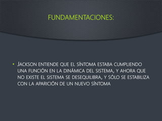 FUNDAMENTACIONES:
• JACKSON ENTIENDE QUE EL SÍNTOMA ESTABA CUMPLIENDO
UNA FUNCIÓN EN LA DINÁMICA DEL SISTEMA, Y AHORA QUE
NO EXISTE EL SISTEMA SE DESEQUILIBRA, Y SÓLO SE ESTABILIZA
CON LA APARICIÓN DE UN NUEVO SÍNTOMA
 