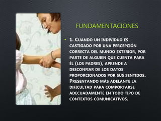 FUNDAMENTACIONES
• 1. CUANDO UN INDIVIDUO ES
CASTIGADO POR UNA PERCEPCIÓN
CORRECTA DEL MUNDO EXTERIOR, POR
PARTE DE ALGUIEN QUE CUENTA PARA
ÉL (LOS PADRES), APRENDE A
DESCONFIAR DE LOS DATOS
PROPORCIONADOS POR SUS SENTIDOS.
PRESENTANDO MÁS ADELANTE LA
DIFICULTAD PARA COMPORTARSE
ADECUADAMENTE EN TODO TIPO DE
CONTEXTOS COMUNICATIVOS.
 