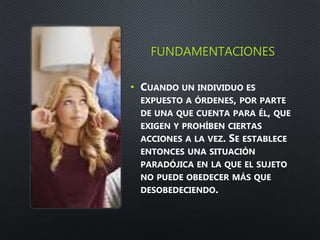 FUNDAMENTACIONES
• CUANDO UN INDIVIDUO ES
EXPUESTO A ÓRDENES, POR PARTE
DE UNA QUE CUENTA PARA ÉL, QUE
EXIGEN Y PROHÍBEN CIERTAS
ACCIONES A LA VEZ. SE ESTABLECE
ENTONCES UNA SITUACIÓN
PARADÓJICA EN LA QUE EL SUJETO
NO PUEDE OBEDECER MÁS QUE
DESOBEDECIENDO.
 