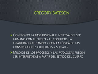 GREGORY BATESON
CONFRONTÓ LA BASE PASIONAL E INTUITIVA DEL SER
HUMANO CON EL ORDEN Y EL CONFLICTO, LA
ESTABILIDAD Y EL CAMBIO Y CON LA LÓGICA DE LAS
CONSTRUCCIONES CULTURALES Y SOCIALES
MUCHOS DE LOS PROCESOS Y LAS PATOLOGÍAS PUEDEN
SER INTERPRETADAS A PARTIR DEL ESTADO DEL CUERPO
 