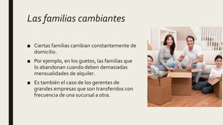 Las familias cambiantes
■ Ciertas familias cambian constantemente de
domicilio.
■ Por ejemplo, en los guetos, las familias que
lo abandonan cuando deben demasiadas
mensualidades de alquiler.
■ Es también el caso de los gerentes de
grandes empresas que son transferidos con
frecuencia de una sucursal a otra.
 
