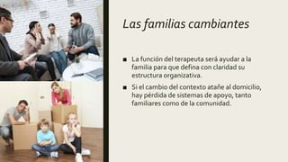 Las familias cambiantes
■ La función del terapeuta será ayudar a la
familia para que defina con claridad su
estructura organizativa.
■ Si el cambio del contexto atañe al domicilio,
hay pérdida de sistemas de apoyo, tanto
familiares como de la comunidad.
 