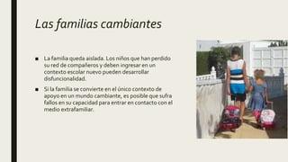 Las familias cambiantes
■ La familia queda aislada. Los niños que han perdido
su red de compañeros y deben ingresar en un
contexto escolar nuevo pueden desarrollar
disfuncionalidad.
■ Si la familia se convierte en el único contexto de
apoyo en un mundo cambiante, es posible que sufra
fallos en su capacidad para entrar en contacto con el
medio extrafamiliar.
 