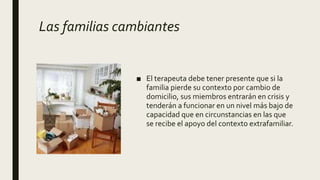 Las familias cambiantes
■ El terapeuta debe tener presente que si la
familia pierde su contexto por cambio de
domicilio, sus miembros entrarán en crisis y
tenderán a funcionar en un nivel más bajo de
capacidad que en circunstancias en las que
se recibe el apoyo del contexto extrafamiliar.
 
