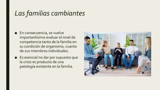 Las familias cambiantes
■ En consecuencia, se vuelve
importantísimo evaluar el nivel de
competencia tanto de la familia en
su condición de organismo, cuanto
de sus miembros individuales.
■ Es esencial no dar por supuesto que
la crisis es producto de una
patología existente en la familia.
 