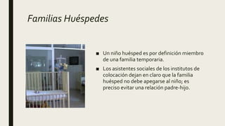 Familias Huéspedes
■ Un niño huésped es por definición miembro
de una familia temporaria.
■ Los asistentes sociales de los institutos de
colocación dejan en claro que la familia
huésped no debe apegarse al niño; es
preciso evitar una relación padre-hijo.
 