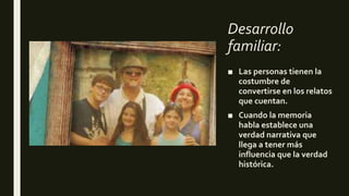 Desarrollo
familiar:
■ Las personas tienen la
costumbre de
convertirse en los relatos
que cuentan.
■ Cuando la memoria
habla establece una
verdad narrativa que
llega a tener más
influencia que la verdad
histórica.
 