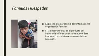 Familias Huéspedes
■ Es preciso evaluar el nexo del síntoma con la
organización familiar.
■ Si la sintomatología es el producto del
ingreso del niño en un sistema nuevo, éste
funciona como si atravesara una crisis de
transición.
 